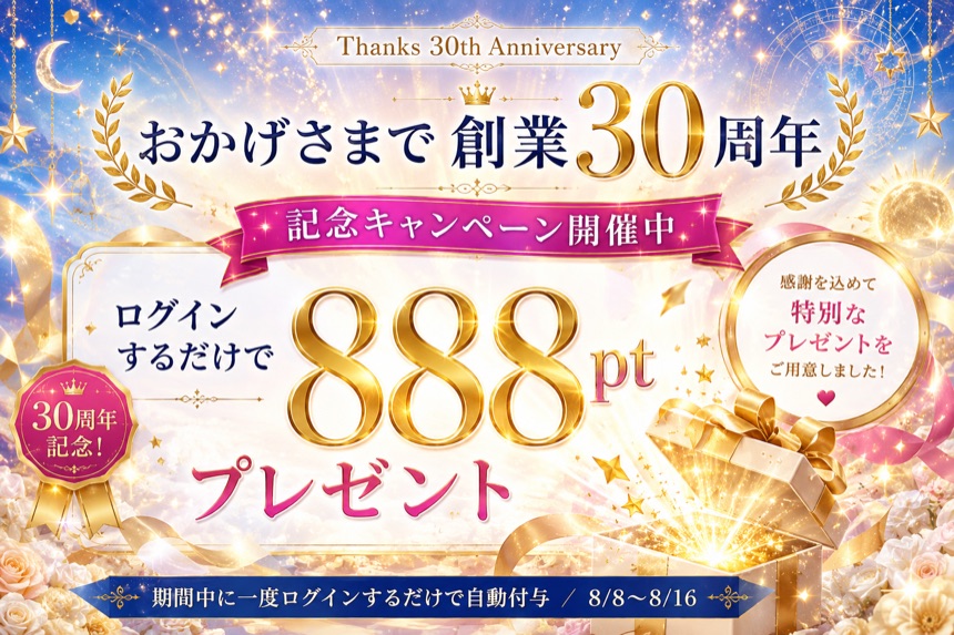 おかげさまで創業30周年 記念キャンペーン開催中 ログインするだけで888ptプレゼント 感謝を込めて特別なプレゼントをご用意しました 8/8〜8/16｜電話占いサクセスフォーチュン